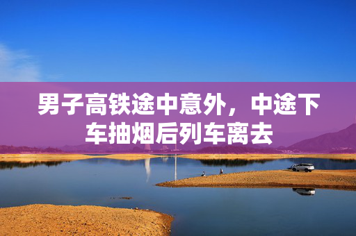 男子高铁途中意外，中途下车抽烟后列车离去