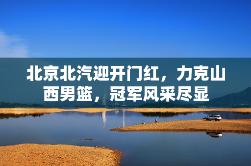 北京北汽迎开门红，力克山西男篮，冠军风采尽显