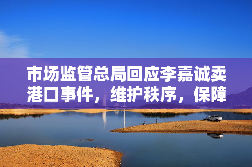 市场监管总局回应李嘉诚卖港口事件，维护秩序，保障公平竞争