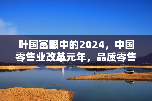 叶国富眼中的2024，中国零售业改革元年，品质零售转型的必然趋势