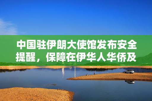 中国驻伊朗大使馆发布安全提醒，保障在伊华人华侨及中国公民安全