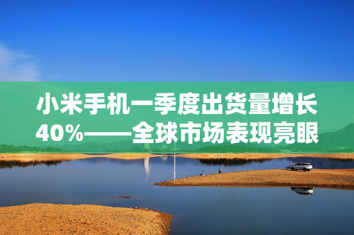 小米手机一季度出货量增长40%——全球市场表现亮眼
