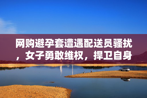 网购避孕套遭遇配送员骚扰，女子勇敢维权，捍卫自身权益