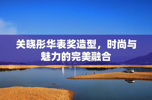 关晓彤华表奖造型，时尚与魅力的完美融合