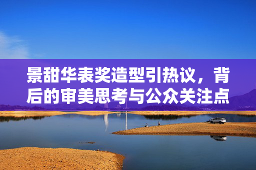 景甜华表奖造型引热议，背后的审美思考与公众关注点分析