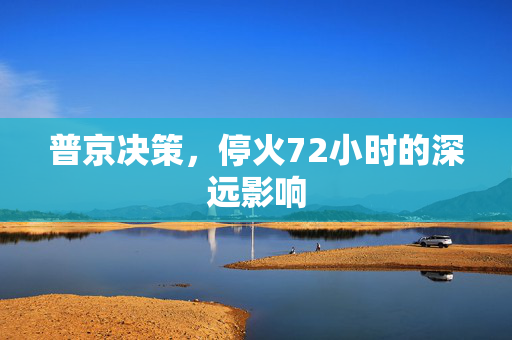 普京决策，停火72小时的深远影响