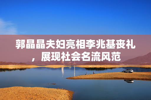 郭晶晶夫妇亮相李兆基丧礼，展现社会名流风范