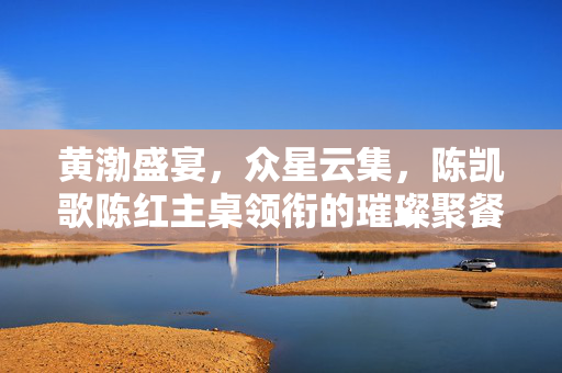 黄渤盛宴，众星云集，陈凯歌陈红主桌领衔的璀璨聚餐盛宴