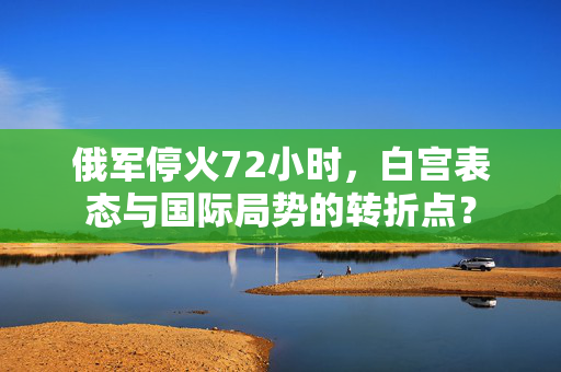 俄军停火72小时，白宫表态与国际局势的转折点？
