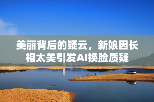 美丽背后的疑云，新娘因长相太美引发AI换脸质疑