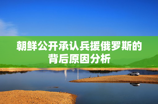 朝鲜公开承认兵援俄罗斯的背后原因分析