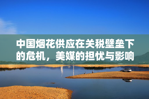 中国烟花供应在关税壁垒下的危机，美媒的担忧与影响分析