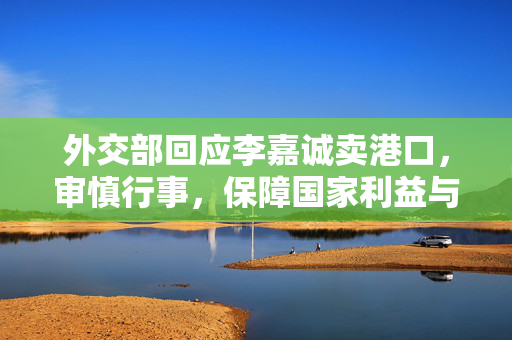 外交部回应李嘉诚卖港口，审慎行事，保障国家利益与经济安全