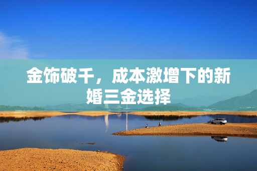 金饰破千，成本激增下的新婚三金选择
