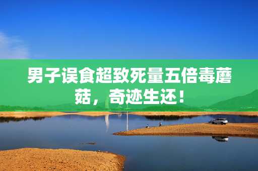男子误食超致死量五倍毒蘑菇，奇迹生还！