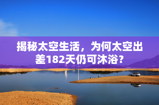 揭秘太空生活，为何太空出差182天仍可沐浴？