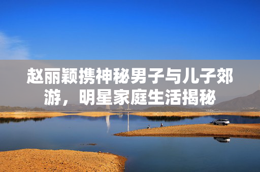 赵丽颖携神秘男子与儿子郊游，明星家庭生活揭秘