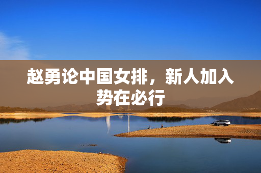 赵勇论中国女排，新人加入势在必行