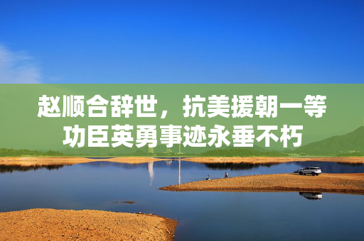 赵顺合辞世，抗美援朝一等功臣英勇事迹永垂不朽