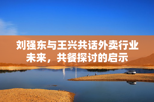 刘强东与王兴共话外卖行业未来，共餐探讨的启示