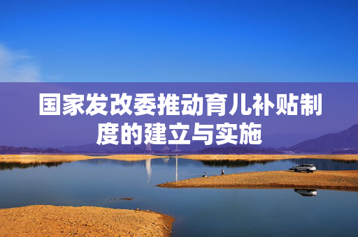 国家发改委推动育儿补贴制度的建立与实施