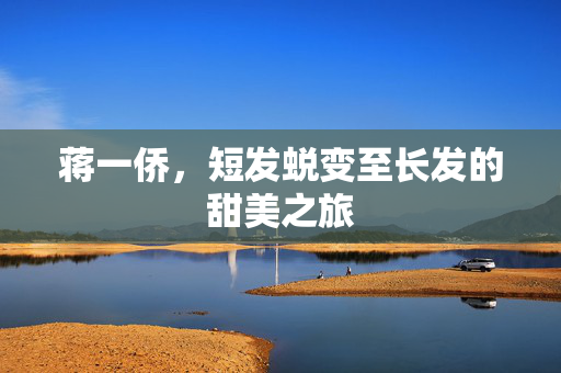 蒋一侨，短发蜕变至长发的甜美之旅