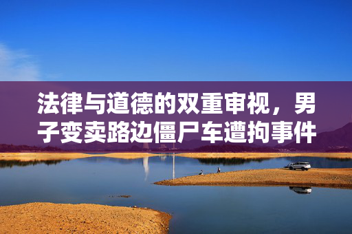 法律与道德的双重审视，男子变卖路边僵尸车遭拘事件