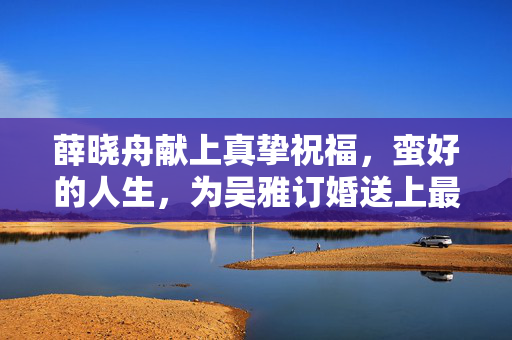薛晓舟献上真挚祝福，蛮好的人生，为吴雅订婚送上最美祝愿