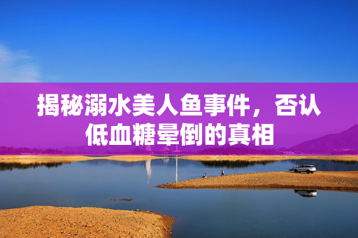 揭秘溺水美人鱼事件，否认低血糖晕倒的真相