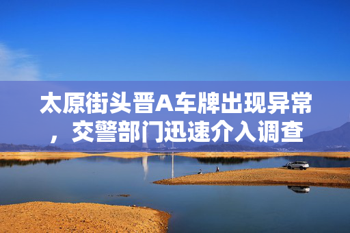 太原街头晋A车牌出现异常，交警部门迅速介入调查