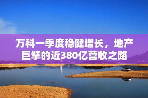 万科一季度稳健增长，地产巨擘的近380亿营收之路