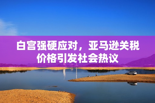 白宫强硬应对，亚马逊关税价格引发社会热议