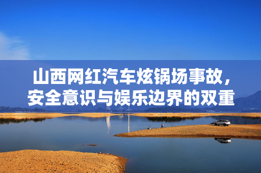 山西网红汽车炫锅场事故，安全意识与娱乐边界的双重反思