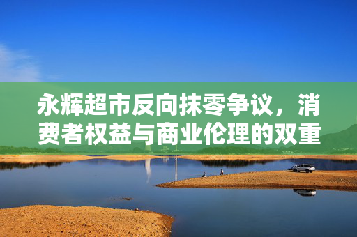 永辉超市反向抹零争议，消费者权益与商业伦理的双重思考