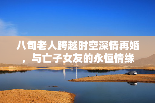 八旬老人跨越时空深情再婚，与亡子女友的永恒情缘