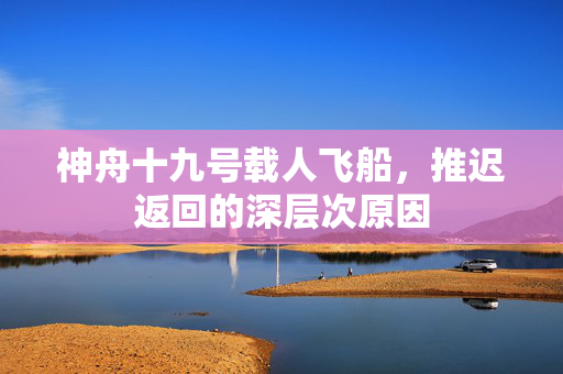 神舟十九号载人飞船，推迟返回的深层次原因