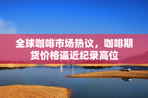 全球咖啡市场热议，咖啡期货价格逼近纪录高位