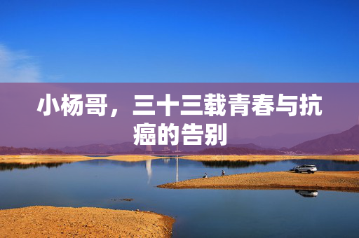 小杨哥，三十三载青春与抗癌的告别