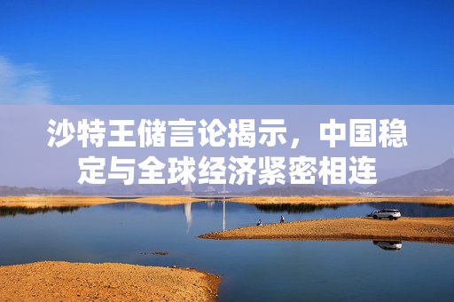 沙特王储言论揭示，中国稳定与全球经济紧密相连
