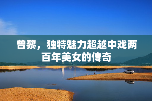 曾黎，独特魅力超越中戏两百年美女的传奇