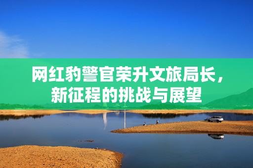 网红豹警官荣升文旅局长，新征程的挑战与展望