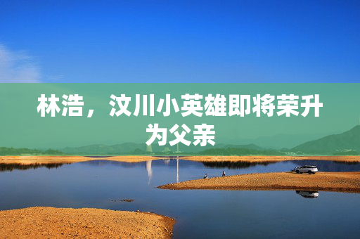 林浩，汶川小英雄即将荣升为父亲
