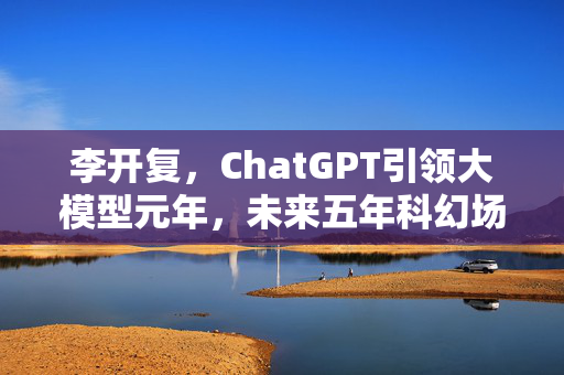 李开复，ChatGPT引领大模型元年，未来五年科幻场景即将成真