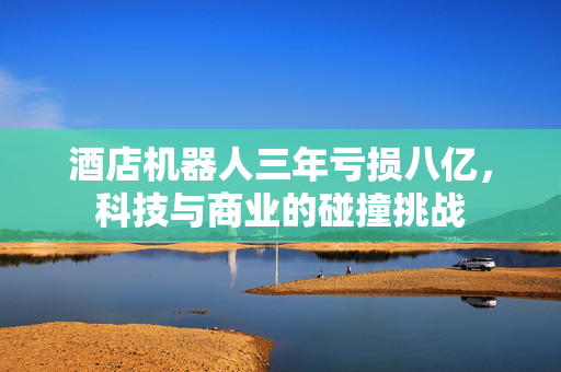 酒店机器人三年亏损八亿，科技与商业的碰撞挑战