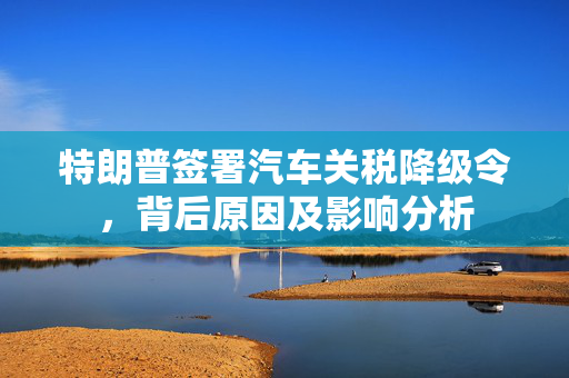 特朗普签署汽车关税降级令，背后原因及影响分析