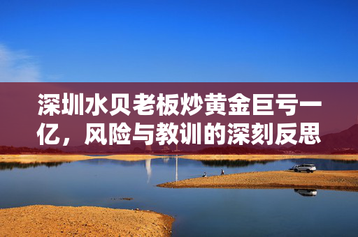 深圳水贝老板炒黄金巨亏一亿，风险与教训的深刻反思