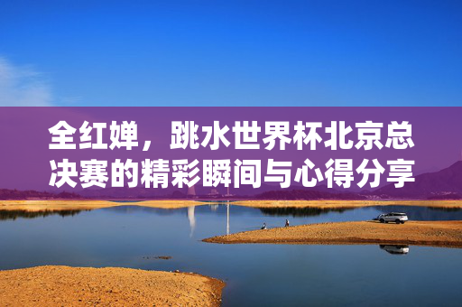 全红婵，跳水世界杯北京总决赛的精彩瞬间与心得分享