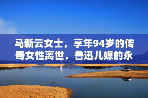 马新云女士，享年94岁的传奇女性离世，鲁迅儿媳的永恒记忆