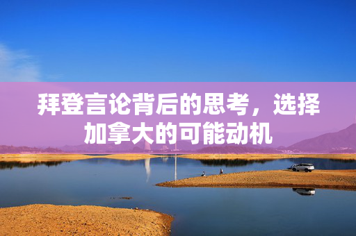 拜登言论背后的思考，选择加拿大的可能动机
