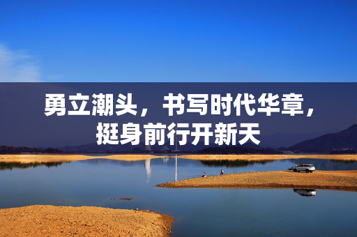 勇立潮头，书写时代华章，挺身前行开新天